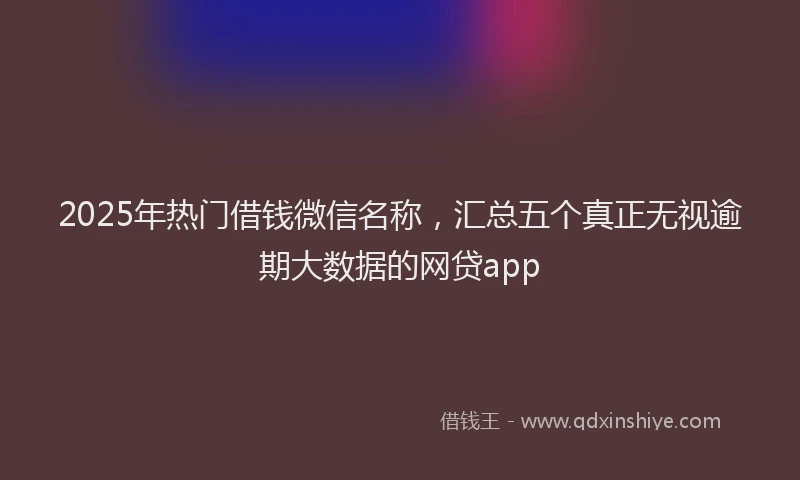2025年热门借钱微信名称，汇总五个真正无视逾期大数据的网贷app