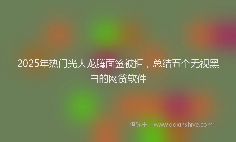 2025年热门光大龙腾面签被拒，总结五个无视黑白的网贷软件