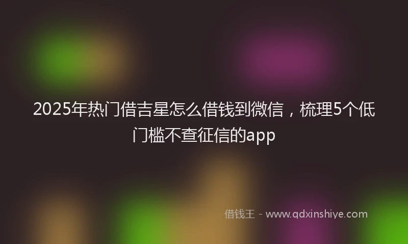 2025年热门借吉星怎么借钱到微信，梳理5个低门槛不查征信的app