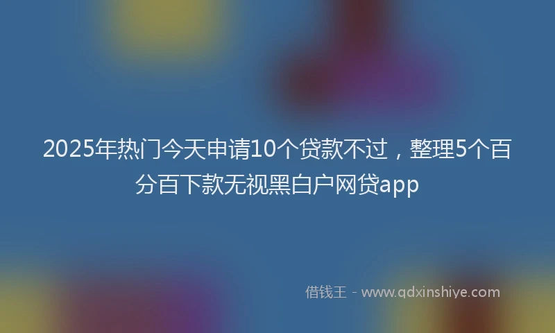 2025年热门今天申请10个贷款不过，整理5个百分百下款无视黑白户网贷app