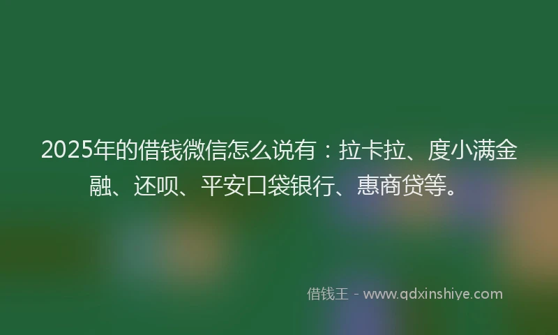 2025年的借钱微信怎么说有：拉卡拉、度小满金融、还呗、平安口袋银行、惠商贷等。