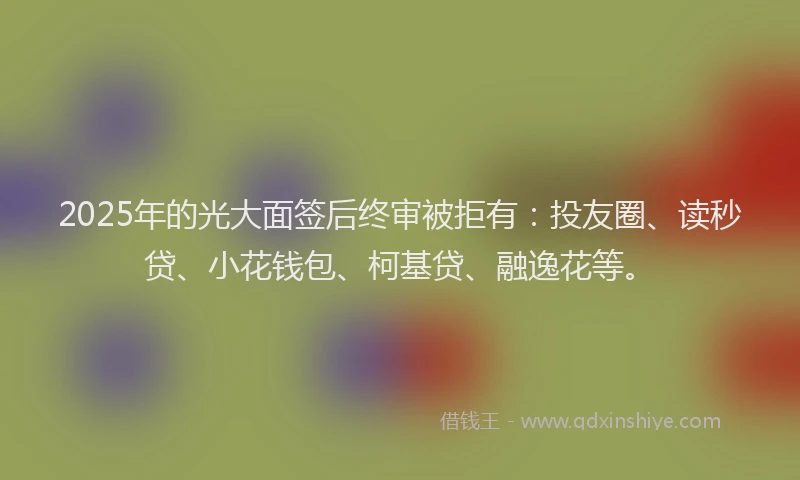 2025年的光大面签后终审被拒有：投友圈、读秒贷、小花钱包、柯基贷、融逸花等。