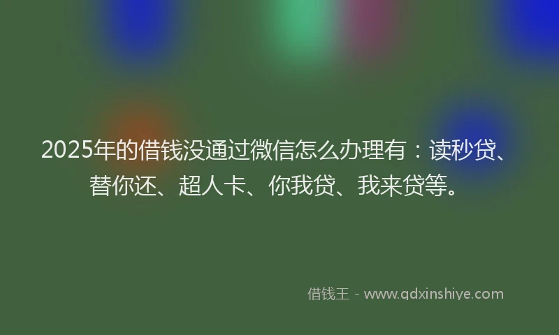 2025年的借钱没通过微信怎么办理有：读秒贷、替你还、超人卡、你我贷、我来贷等。