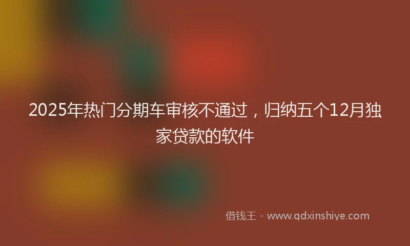 2025年热门分期车审核不通过，归纳五个12月独家贷款的软件
