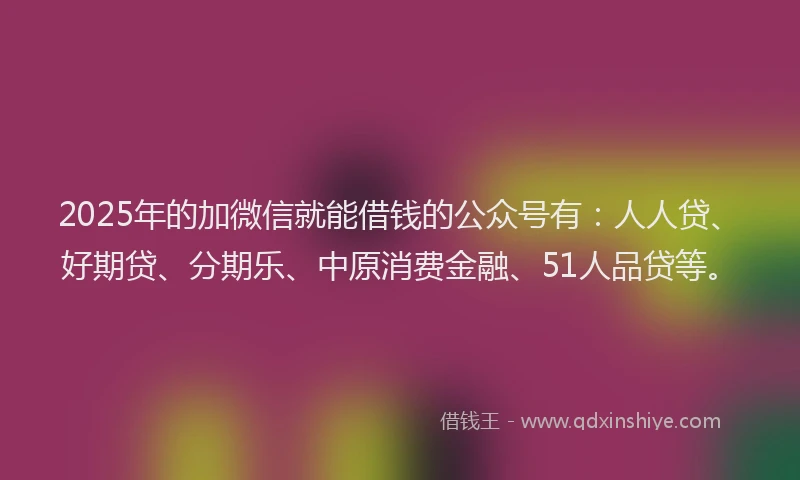 2025年的加微信就能借钱的公众号有：人人贷、好期贷、分期乐、中原消费金融、51人品贷等。