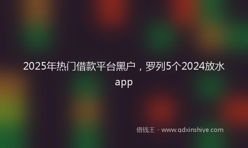 2025年热门借款平台黑户，罗列5个2024放水app