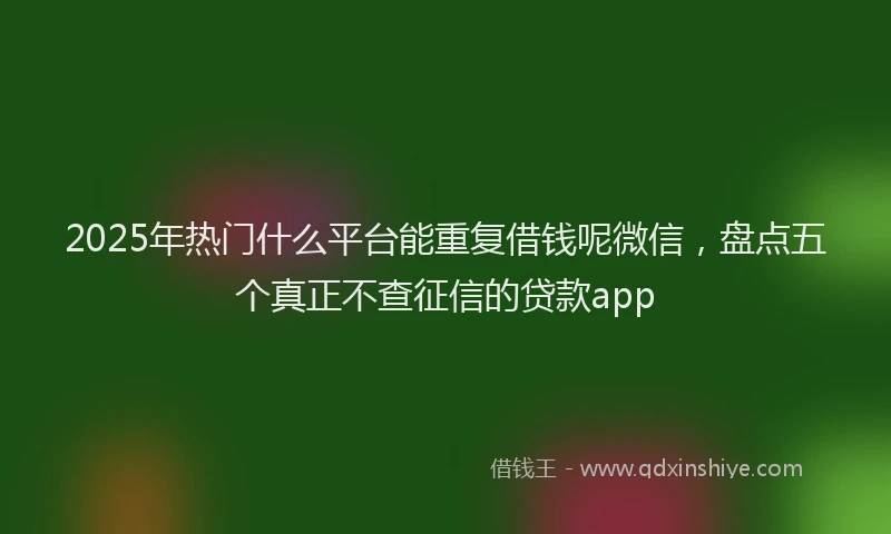 2025年热门什么平台能重复借钱呢微信，盘点五个真正不查征信的贷款app
