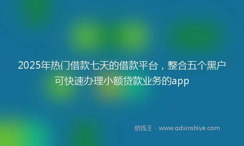 2025年热门借款七天的借款平台，整合五个黑户可快速办理小额贷款业务的app