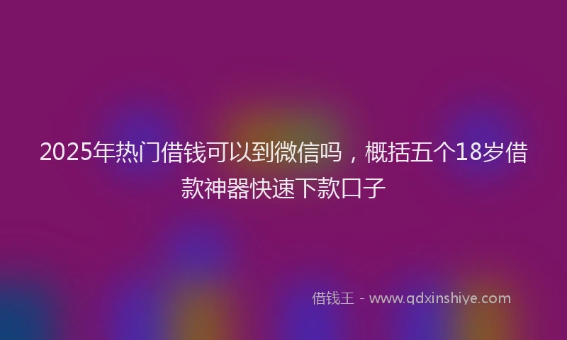 2025年热门借钱可以到微信吗，概括五个18岁借款神器快速下款口子