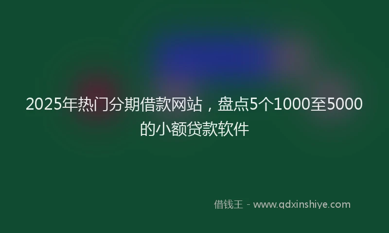 2025年热门分期借款网站，盘点5个1000至5000的小额贷款软件