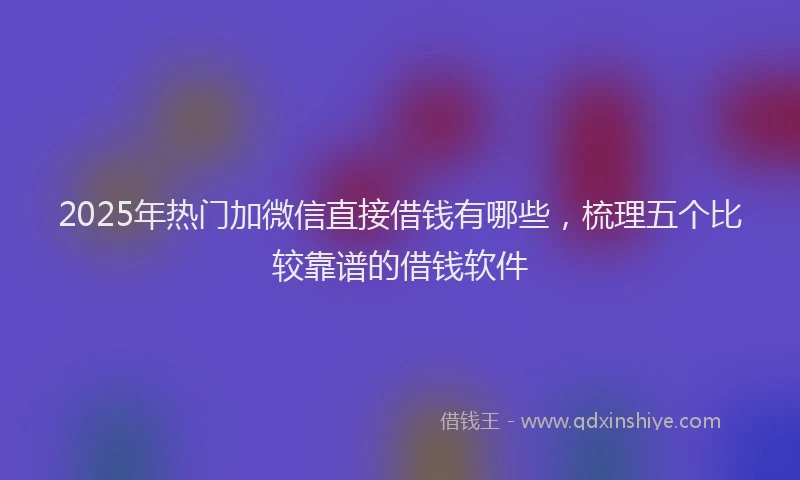 2025年热门加微信直接借钱有哪些，梳理五个比较靠谱的借钱软件