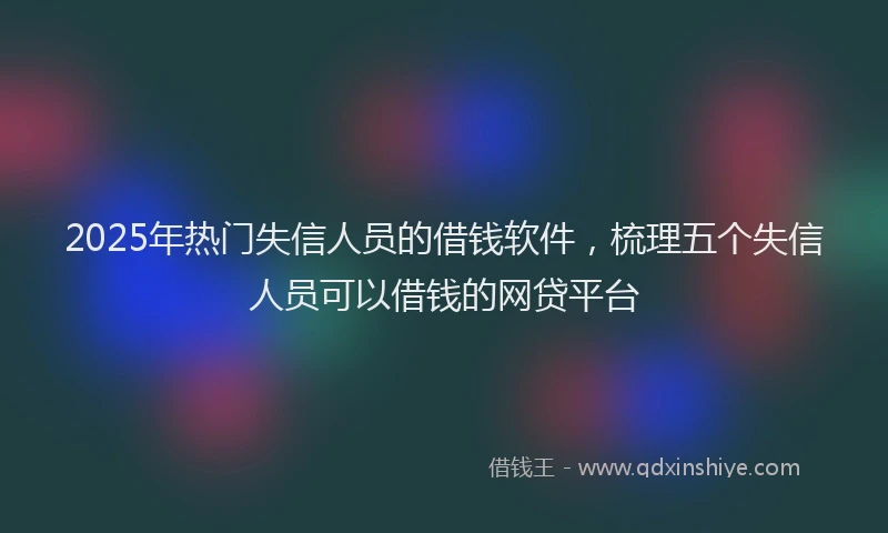 2025年热门失信人员的借钱软件，梳理五个失信人员可以借钱的网贷平台