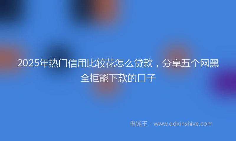 2025年热门信用比较花怎么贷款，分享五个网黑全拒能下款的口子