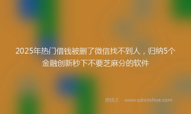 2025年热门借钱被删了微信找不到人，归纳5个金融创新秒下不要芝麻分的软件