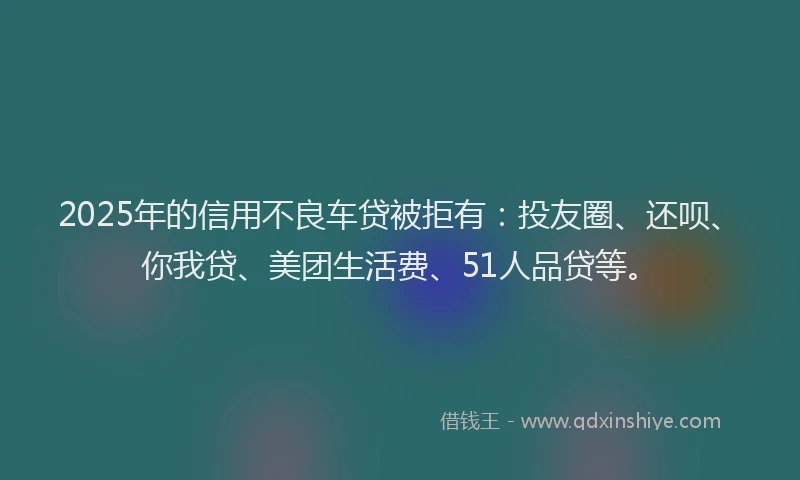 2025年的信用不良车贷被拒有：投友圈、还呗、你我贷、美团生活费、51人品贷等。