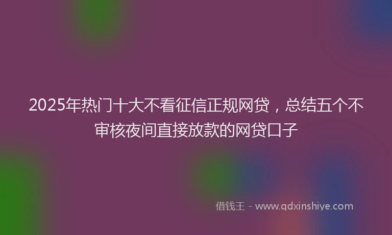 2025年热门十大不看征信正规网贷，总结五个不审核夜间直接放款的网贷口子