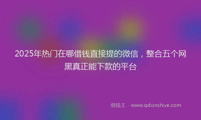2025年热门在哪借钱直接提的微信，整合五个网黑真正能下款的平台