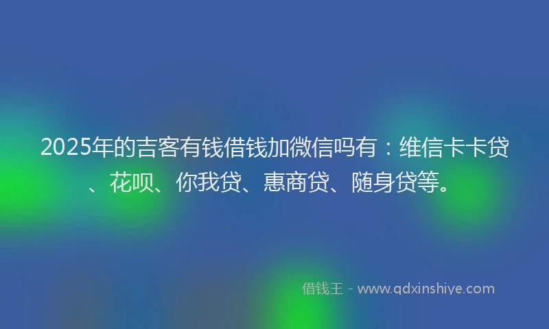 2025年的吉客有钱借钱加微信吗有：维信卡卡贷、花呗、你我贷、惠商贷、随身贷等。