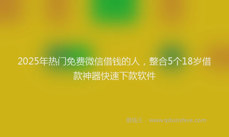 2025年热门免费微信借钱的人，整合5个18岁借款神器快速下款软件