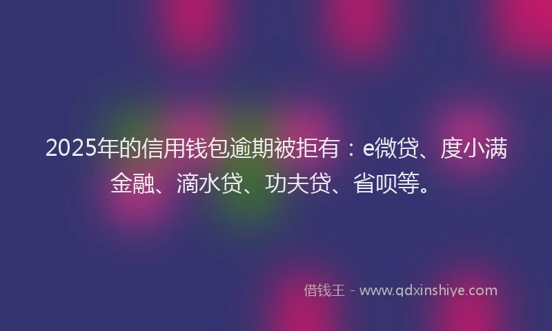 2025年的信用钱包逾期被拒有：e微贷、度小满金融、滴水贷、功夫贷、省呗等。