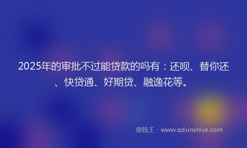 2025年的审批不过能贷款的吗有：还呗、替你还、快贷通、好期贷、融逸花等。