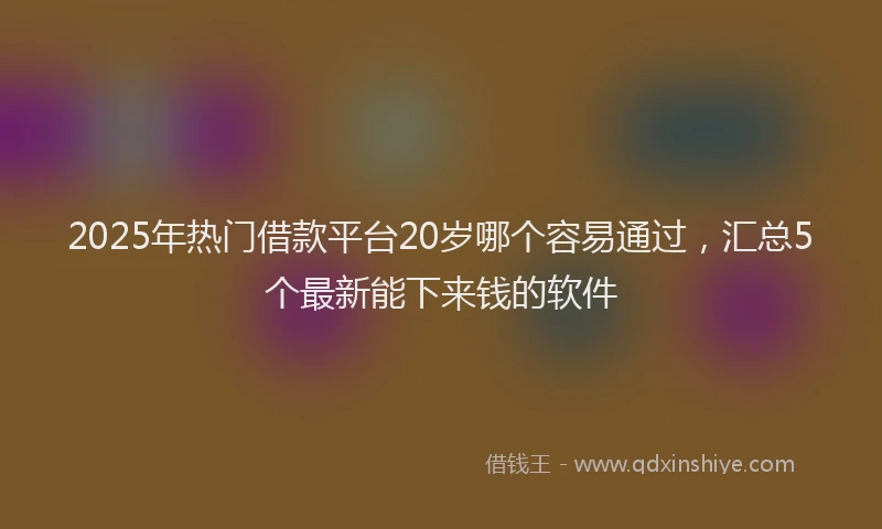 2025年热门借款平台20岁哪个容易通过，汇总5个最新能下来钱的软件