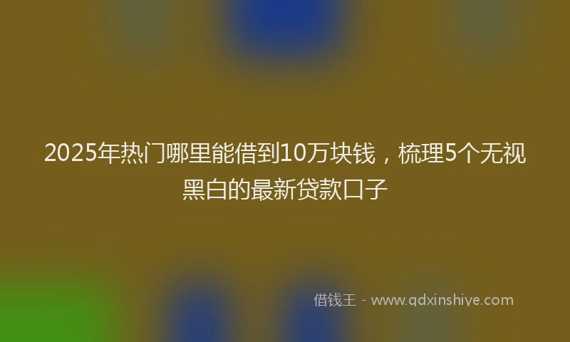 2025年热门哪里能借到10万块钱，梳理5个无视黑白的最新贷款口子