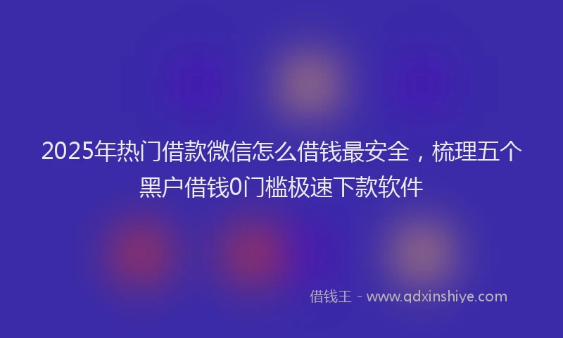 2025年热门借款微信怎么借钱最安全，梳理五个黑户借钱0门槛极速下款软件