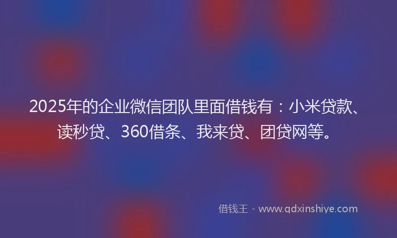 2025年的企业微信团队里面借钱有：小米贷款、读秒贷、360借条、我来贷、团贷网等。