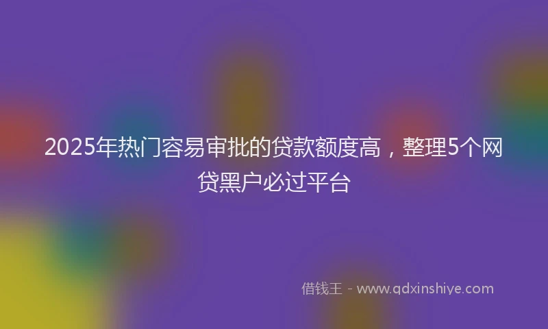 2025年热门容易审批的贷款额度高，整理5个网贷黑户必过平台