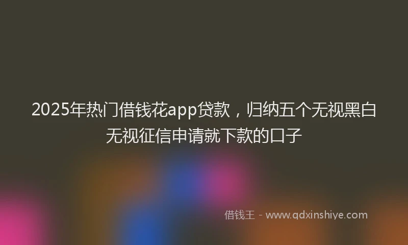2025年热门借钱花app贷款，归纳五个无视黑白无视征信申请就下款的口子
