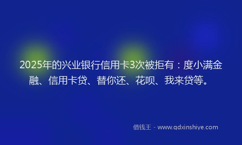 2025年的兴业银行信用卡3次被拒有：度小满金融、信用卡贷、替你还、花呗、我来贷等。