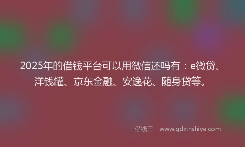 2025年的借钱平台可以用微信还吗有：e微贷、洋钱罐、京东金融、安逸花、随身贷等。