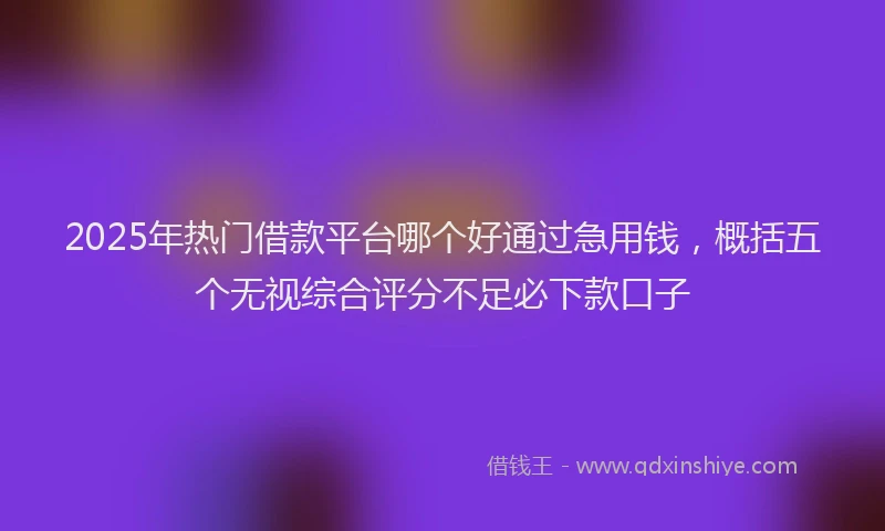 2025年热门借款平台哪个好通过急用钱，概括五个无视综合评分不足必下款口子