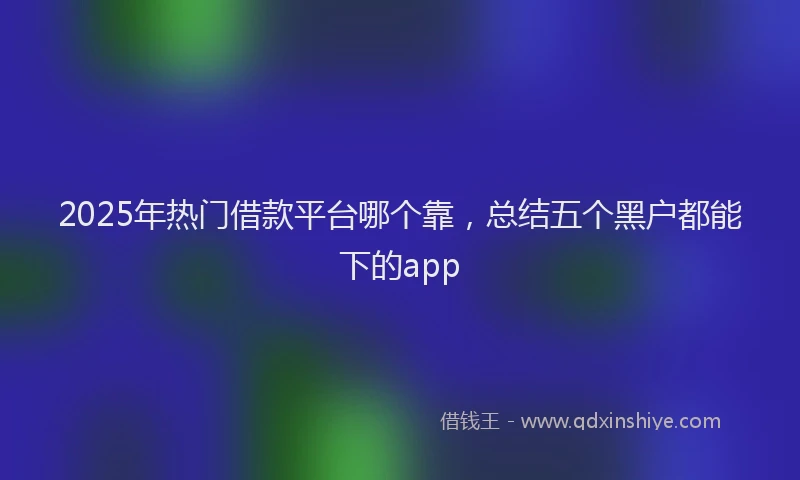 2025年热门借款平台哪个靠，总结五个黑户都能下的app