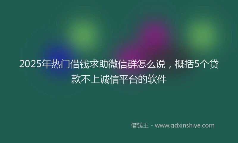 2025年热门借钱求助微信群怎么说，概括5个贷款不上诚信平台的软件
