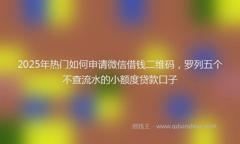 2025年热门如何申请微信借钱二维码，罗列五个不查流水的小额度贷款口子
