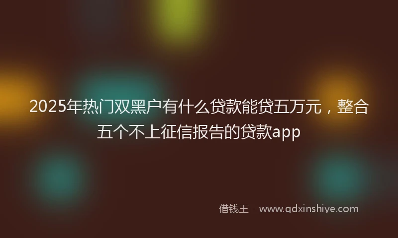 2025年热门双黑户有什么贷款能贷五万元，整合五个不上征信报告的贷款app
