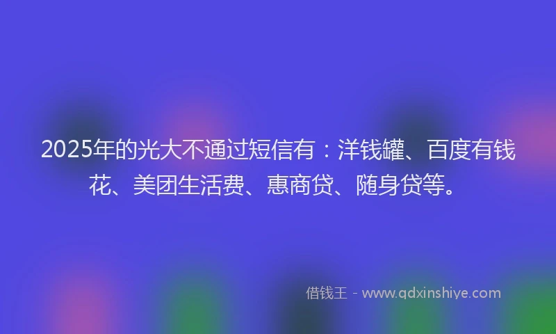 2025年的光大不通过短信有：洋钱罐、百度有钱花、美团生活费、惠商贷、随身贷等。