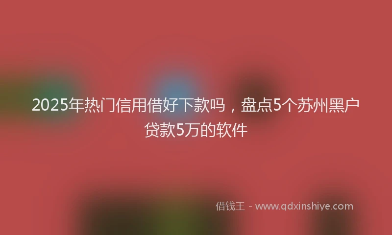 2025年热门信用借好下款吗，盘点5个苏州黑户贷款5万的软件