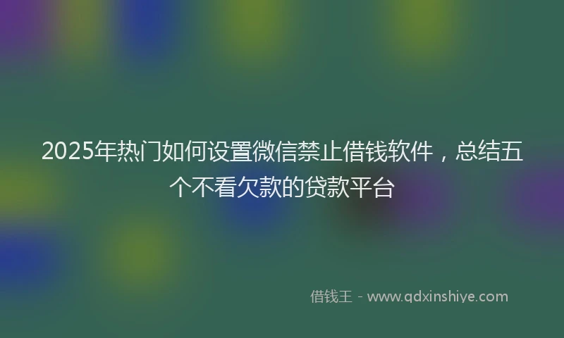 2025年热门如何设置微信禁止借钱软件，总结五个不看欠款的贷款平台