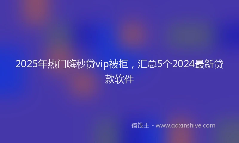 2025年热门嗨秒贷vip被拒，汇总5个2024最新贷款软件