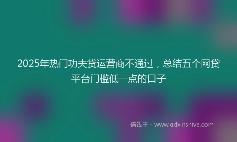 2025年热门功夫贷运营商不通过，总结五个网贷平台门槛低一点的口子