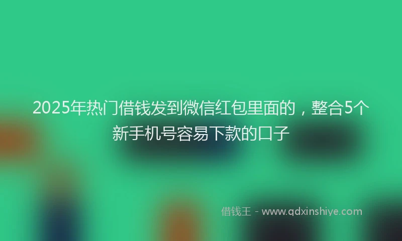 2025年热门借钱发到微信红包里面的，整合5个新手机号容易下款的口子