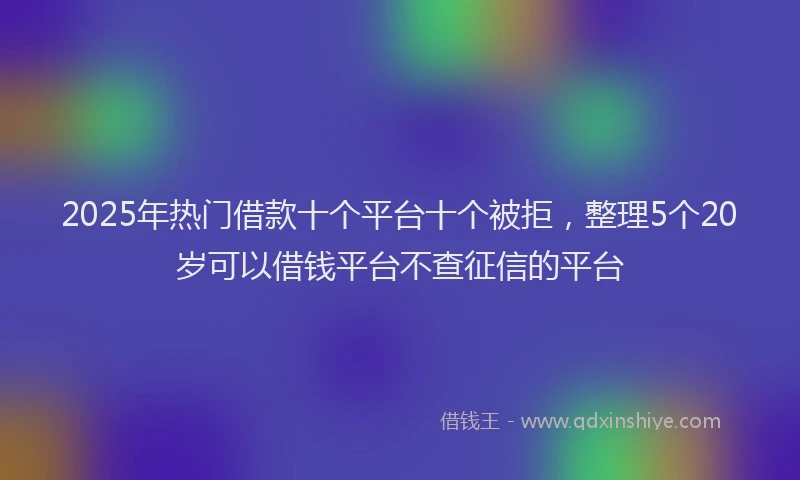 2025年热门借款十个平台十个被拒，整理5个20岁可以借钱平台不查征信的平台