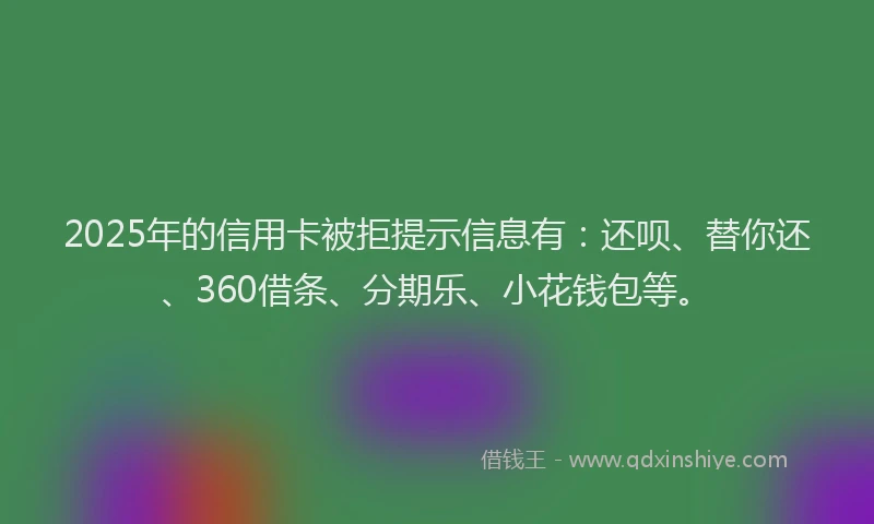 2025年的信用卡被拒提示信息有：还呗、替你还、360借条、分期乐、小花钱包等。