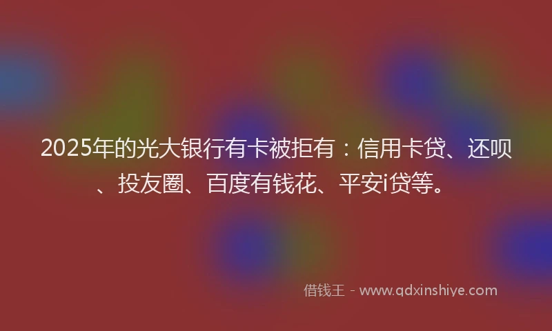 2025年的光大银行有卡被拒有：信用卡贷、还呗、投友圈、百度有钱花、平安i贷等。