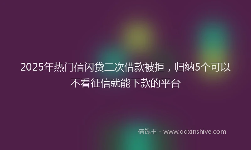 2025年热门信闪贷二次借款被拒，归纳5个可以不看征信就能下款的平台