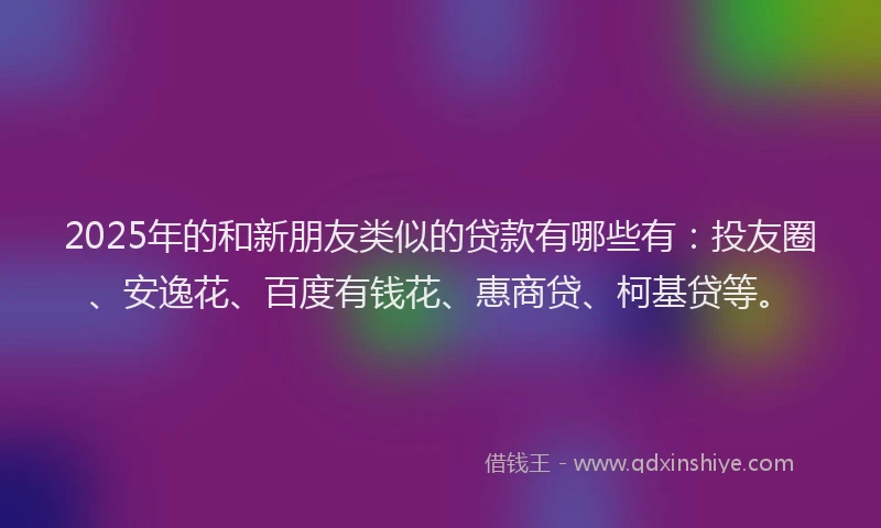 2025年的和新朋友类似的贷款有哪些有：投友圈、安逸花、百度有钱花、惠商贷、柯基贷等。