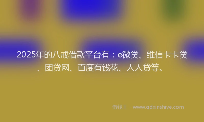 2025年的八戒借款平台有：e微贷、维信卡卡贷、团贷网、百度有钱花、人人贷等。